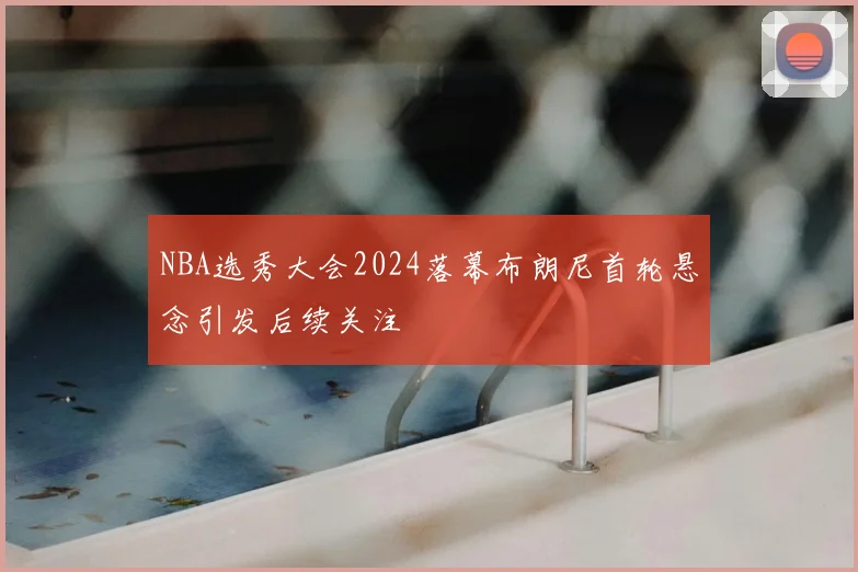 NBA选秀大会2024落幕布朗尼首轮悬念引发后续关注