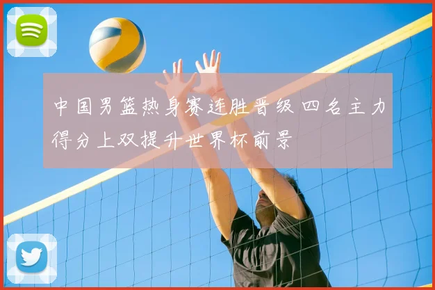 中国男篮热身赛连胜晋级 四名主力得分上双提升世界杯前景