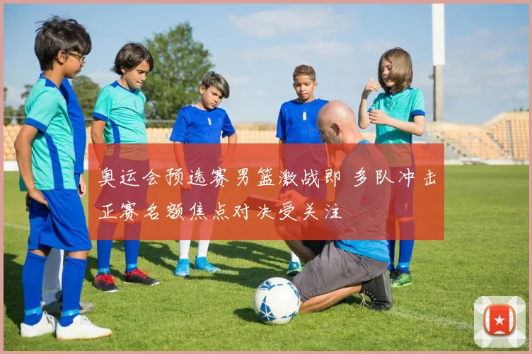 奥运会预选赛男篮激战即 多队冲击正赛名额焦点对决受关注