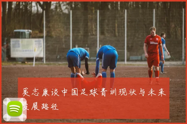 奚志康谈中国足球青训现状与未来发展路径