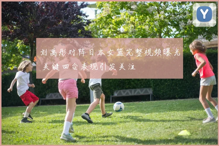 刘禹彤对阵日本女篮完整视频曝光 关键回合表现引发关注