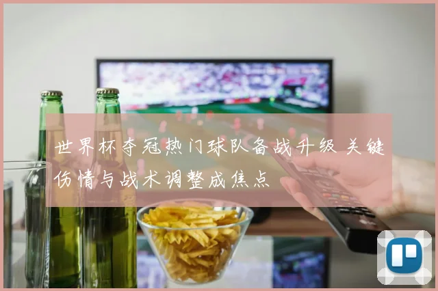 世界杯夺冠热门球队备战升级 关键伤情与战术调整成焦点