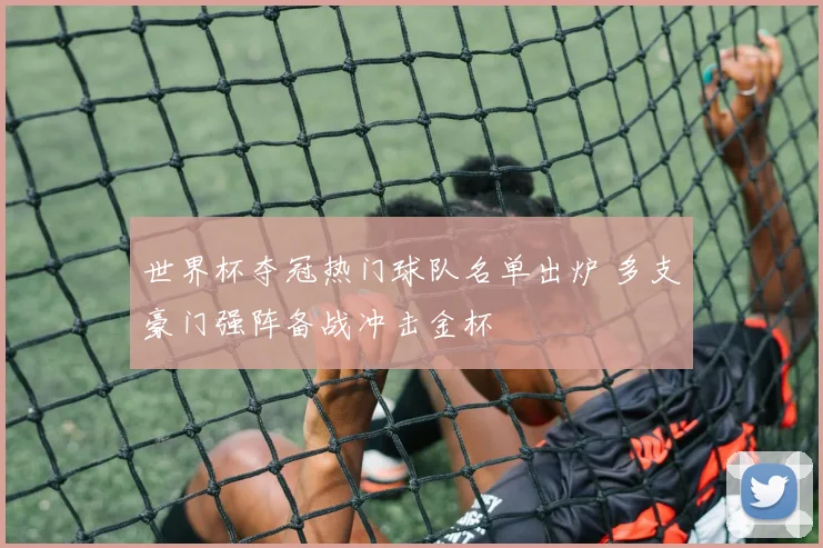 世界杯夺冠热门球队名单出炉 多支豪门强阵备战冲击金杯