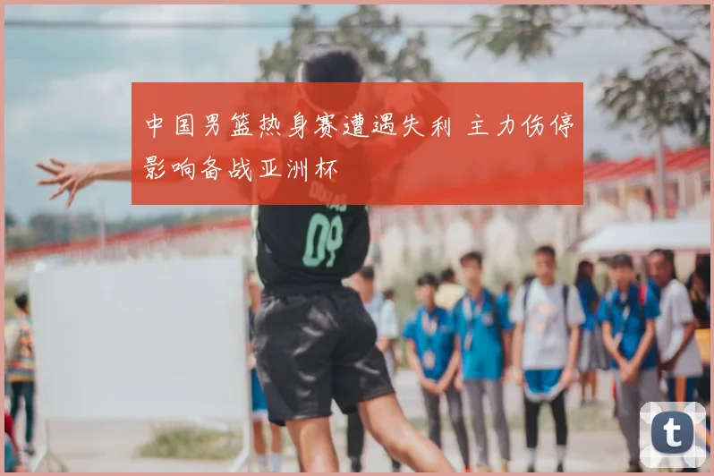 中国男篮热身赛遭遇失利 主力伤停影响备战亚洲杯