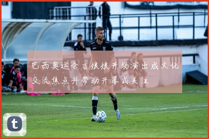 巴西奥运会吉娘娘开场演出成文化交流焦点并带动开幕式关注