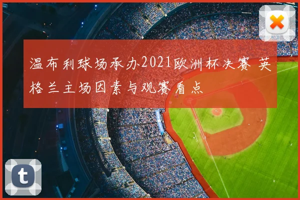 温布利球场承办2021欧洲杯决赛 英格兰主场因素与观赛看点