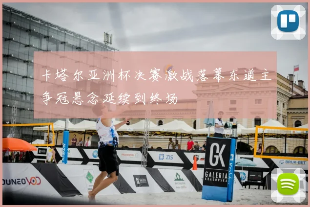 卡塔尔亚洲杯决赛激战落幕东道主争冠悬念延续到终场