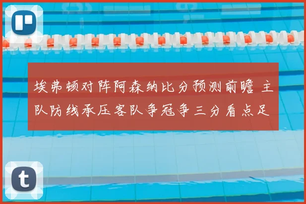 埃弗顿对阵阿森纳比分预测前瞻 主队防线承压客队争冠争三分看点足