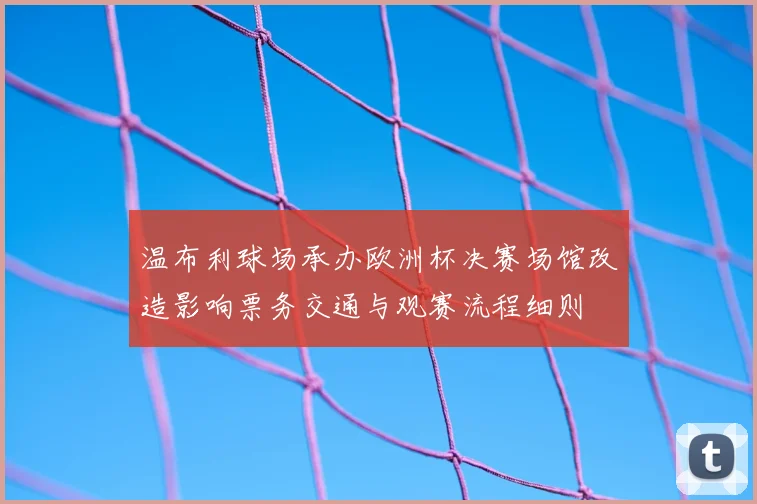 温布利球场承办欧洲杯决赛场馆改造影响票务交通与观赛流程细则