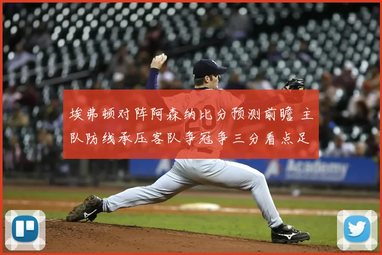 埃弗顿对阵阿森纳比分预测前瞻 主队防线承压客队争冠争三分看点足