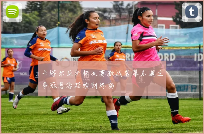 卡塔尔亚洲杯决赛激战落幕东道主争冠悬念延续到终场