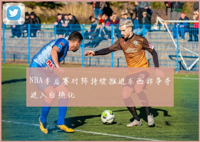 NBA季后赛对阵持续推进东西部争夺进入白热化