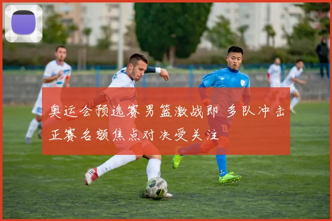 奥运会预选赛男篮激战即 多队冲击正赛名额焦点对决受关注