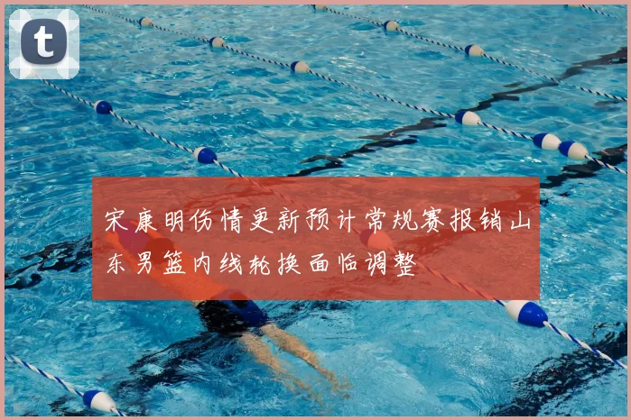 宋康明伤情更新预计常规赛报销山东男篮内线轮换面临调整