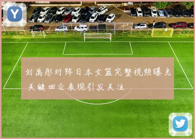 刘禹彤对阵日本女篮完整视频曝光 关键回合表现引发关注