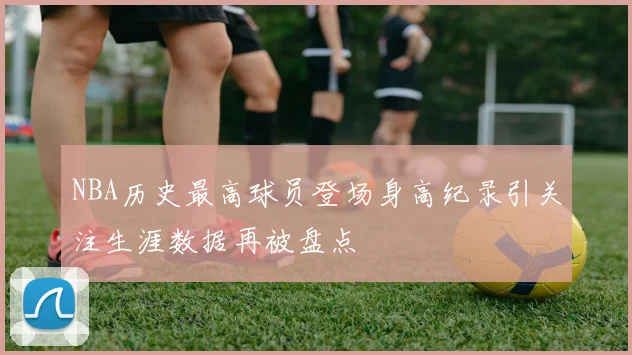 NBA历史最高球员登场身高纪录引关注生涯数据再被盘点