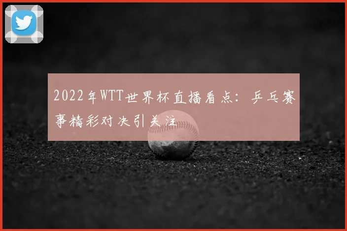 2022年WTT世界杯直播看点:乒乓赛事精彩对决引关注