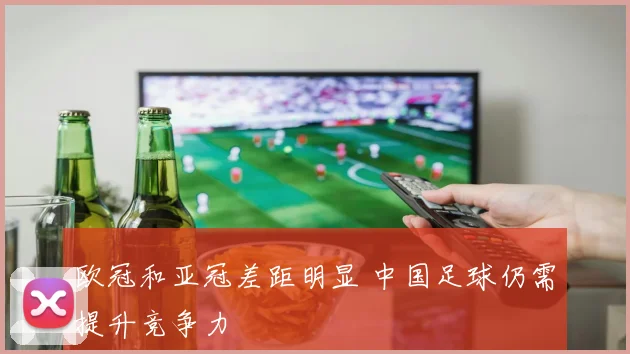 欧冠和亚冠差距明显 中国足球仍需提升竞争力