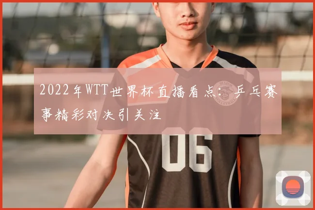 2022年WTT世界杯直播看点:乒乓赛事精彩对决引关注