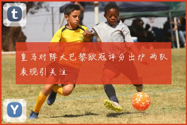 皇马对阵大巴黎欧冠评分出炉 两队表现引关注